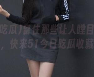 留住那些让人瞠目结舌的网红故事，快来51今日吃瓜收藏大瓜！