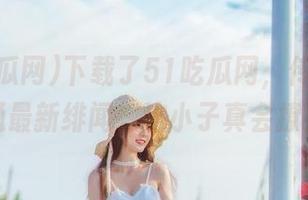 下载了51吃瓜网，传送门直通最新绯闻，这小子真会撩！
