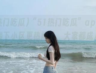 “51热门吃瓜”app上线后，楼下小区更热闹了，大家都成八卦专家。
