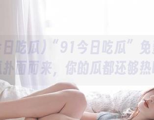 “91今日吃瓜”免费热门大瓜扑面而来，你的瓜都还够热吗？
