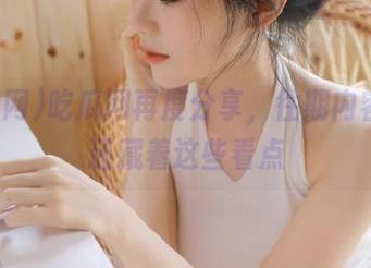 吃瓜网再度分享，往期内容居然还藏着这些看点