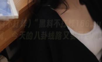 “黑料不打烊166.su”专属，今天的八卦线路又要开通啦！