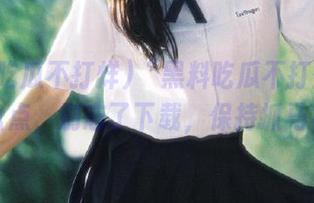 “黑料吃瓜不打烊”往期大盘点，别忘了下载，保持抓马状态！